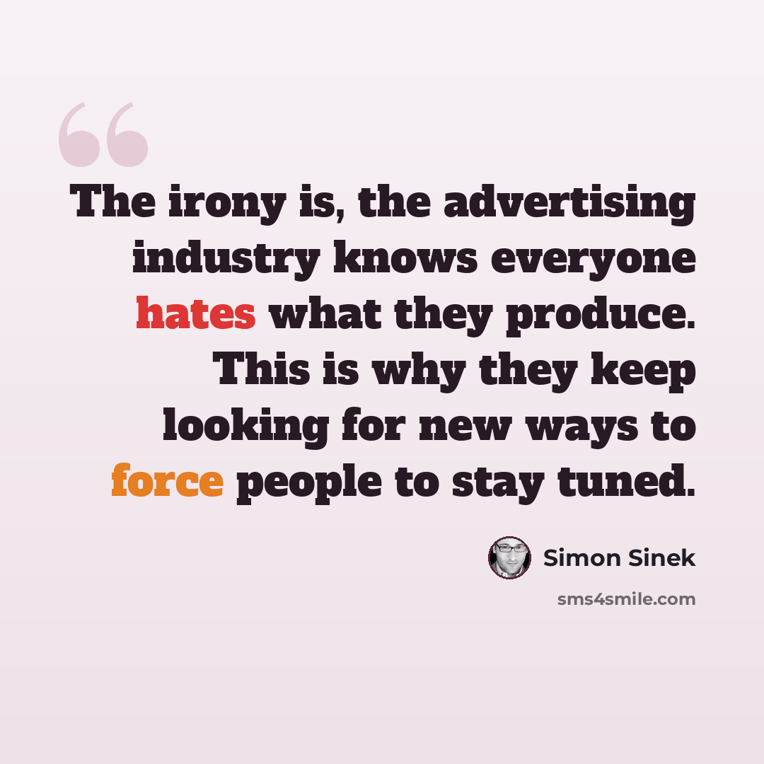 “The irony is, the advertising industry knows everyone hates what they produce. This is why they keep looking for new ways to force people to stay tuned.” quote by Simon Sinek