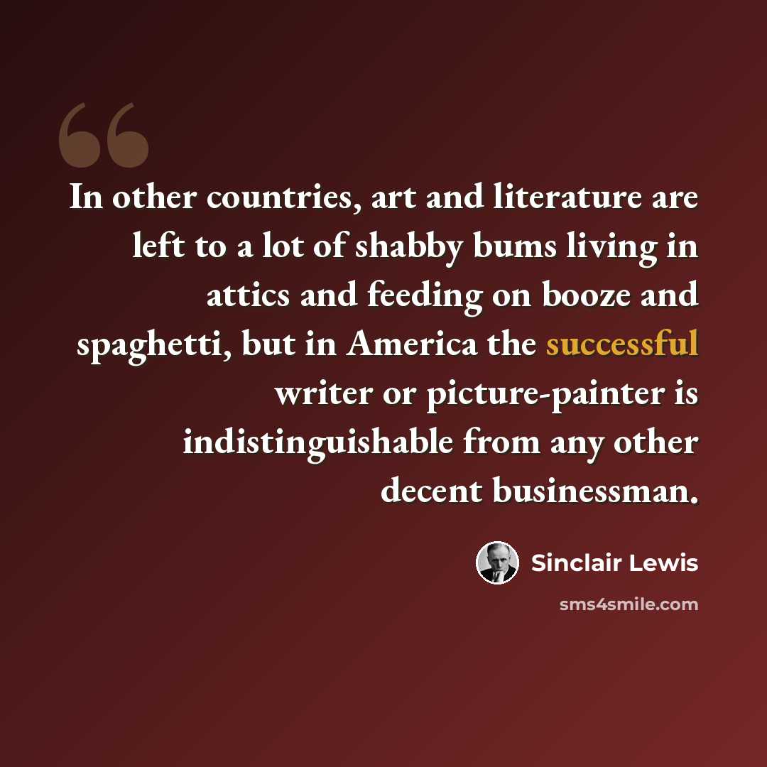 “In other countries, art and literature are left to a lot of shabby bums living in attics and feeding on booze and spaghetti, but in America the successful writer or picture-painter is indistinguishable from any other decent businessman.” quote by Sinclair Lewis