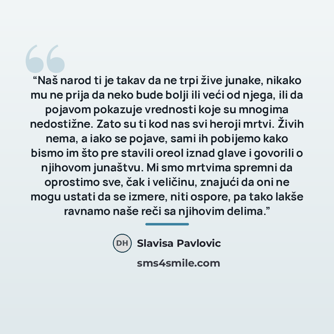 “Naš narod ti je takav da ne trpi žive junake, nikako mu ne prija da neko bude bolji ili veći od njega, ili da pojavom pokazuje vrednosti koje su mnogima nedostižne. Zato su ti kod nas svi heroji mrtvi. Živih nema, a iako se pojave, sami ih pobijemo kako bismo im što pre stavili oreol iznad glave i…” quote by Slavisa Pavlovic