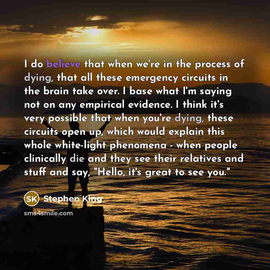 “I do believe that when we're in the process of dying, that all these emergency circuits in the brain take over. I base what I'm saying not on any empirical evidence. I think it's very possible that when you're dying, these circuits open up, which would explain this whole white-light phenomena…” quote by Stephen King
