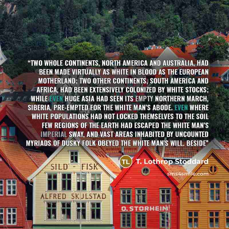 “Two whole continents, North America and Australia, had been made virtually as white in blood as the European motherland; two other continents, South America and Africa, had been extensively colonized by white stocks; while even huge Asia had seen its empty northern march, Siberia, pre-empted for…” quote by T. Lothrop Stoddard
