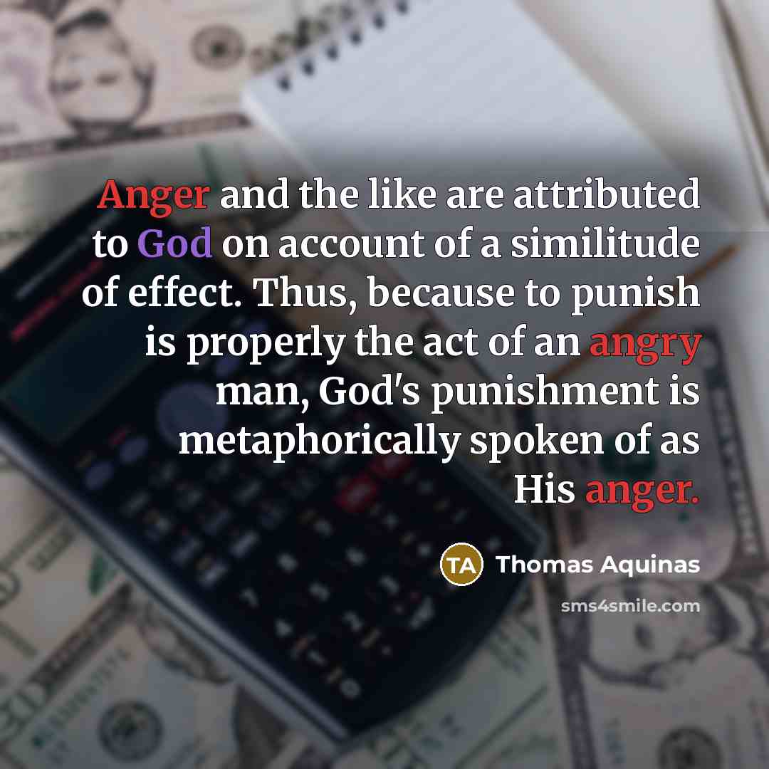 “Anger and the like are attributed to God on account of a similitude of effect. Thus, because to punish is properly the act of an angry man, God's punishment is metaphorically spoken of as His anger.” quote by Thomas Aquinas
