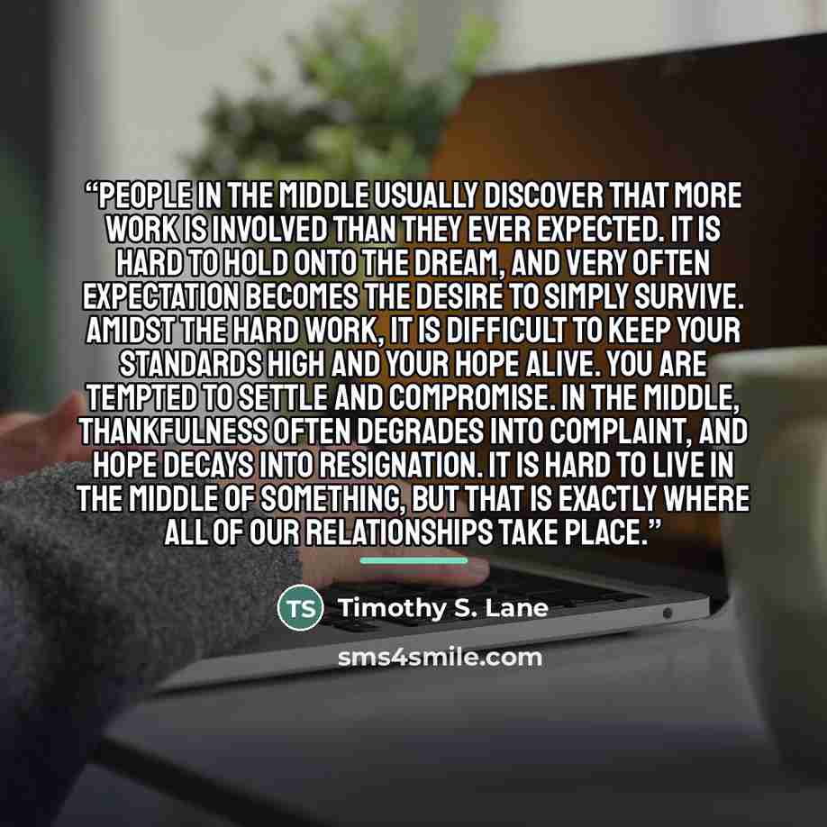 “People in the middle usually discover that more work is involved than they ever expected. It is hard to hold onto the dream, and very often expectation becomes the desire to simply survive. Amidst the hard work, it is difficult to keep your standards high and your hope alive. You are tempted to…” quote by Timothy S. Lane
