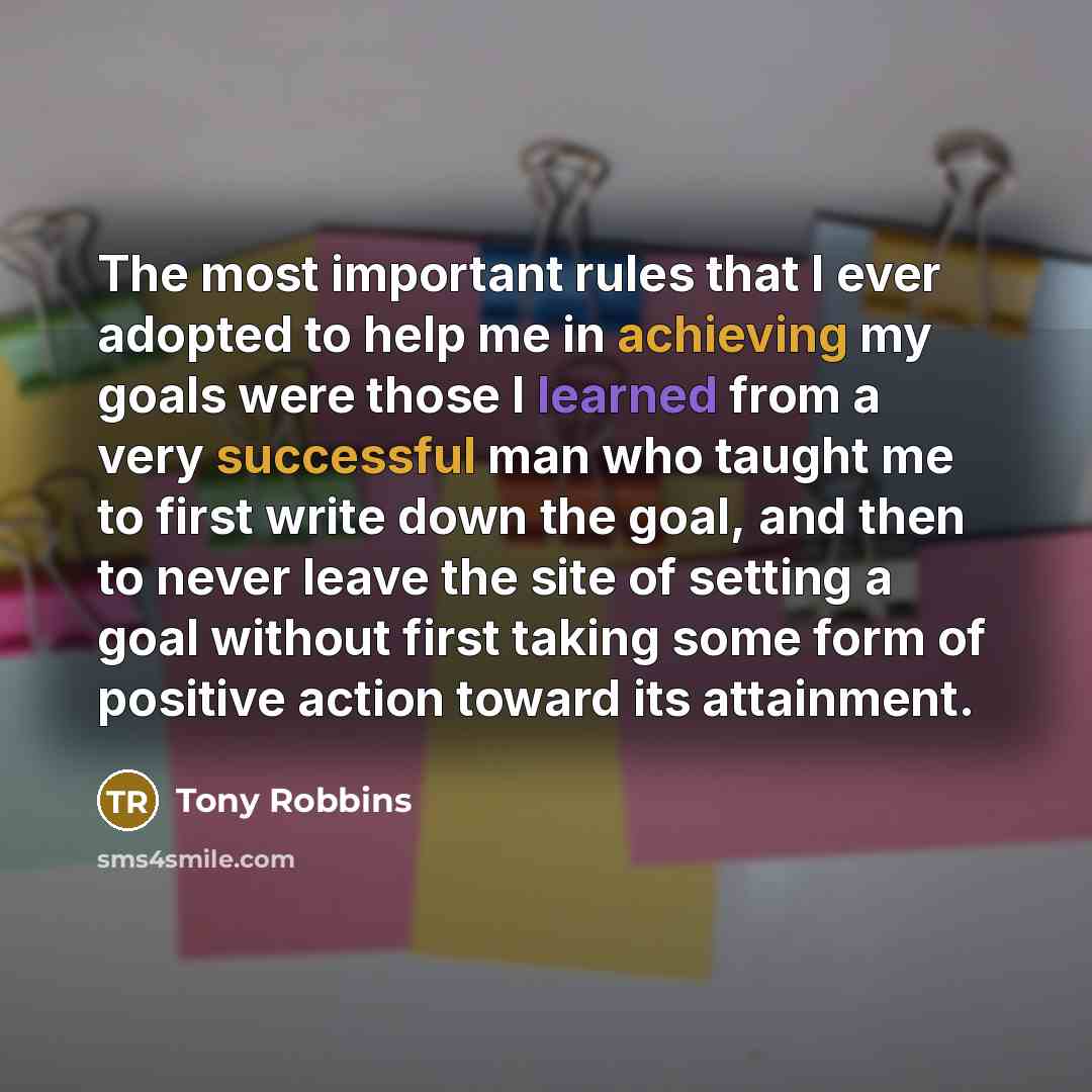 “The most important rules that I ever adopted to help me in achieving my goals were those I learned from a very successful man who taught me to first write down the goal, and then to never leave the site of setting a goal without first taking some form of positive action toward its attainment.” quote by Tony Robbins