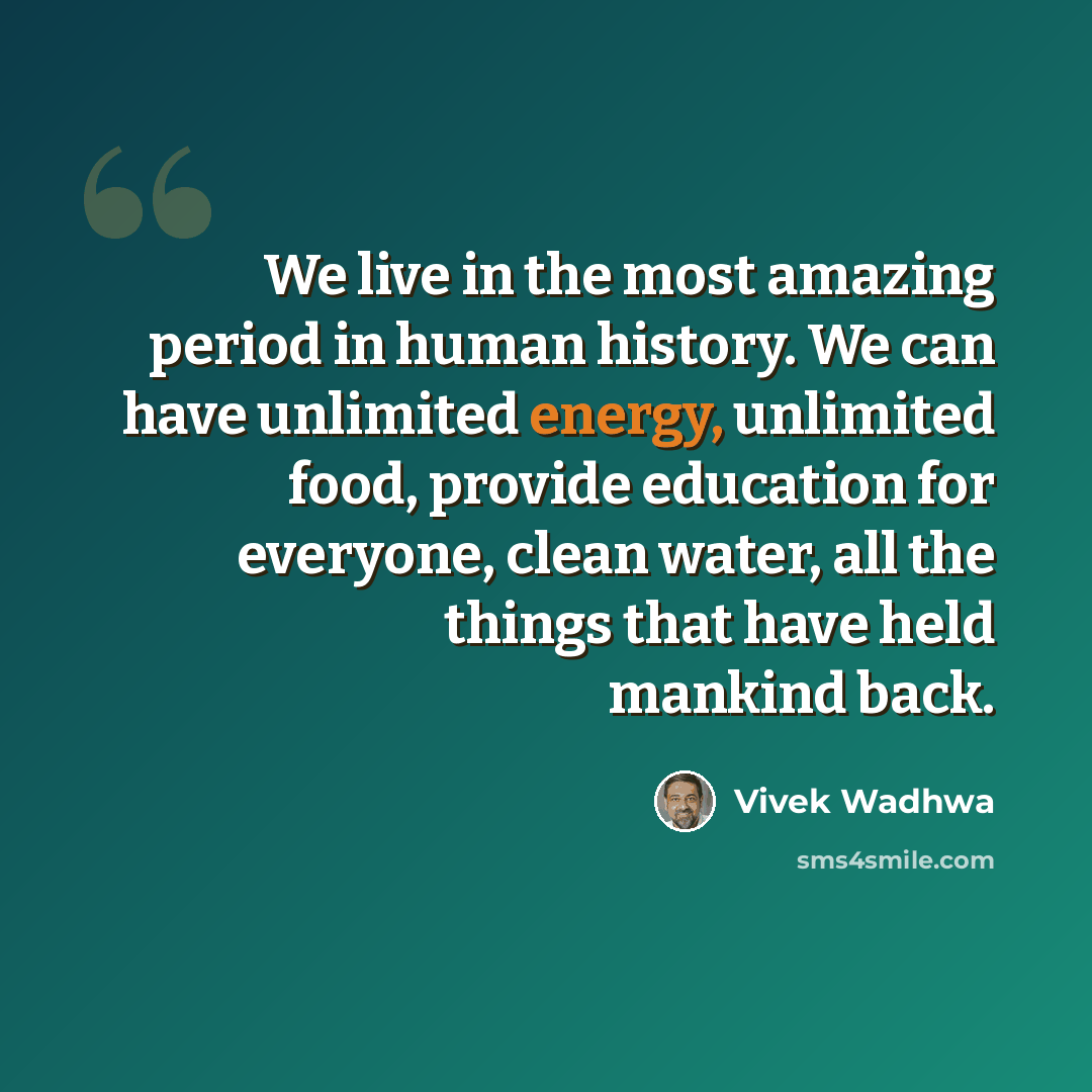 “We live in the most amazing period in human history. We can have unlimited energy, unlimited food, provide education for everyone, clean water, all the things that have held mankind back.” quote by Vivek Wadhwa