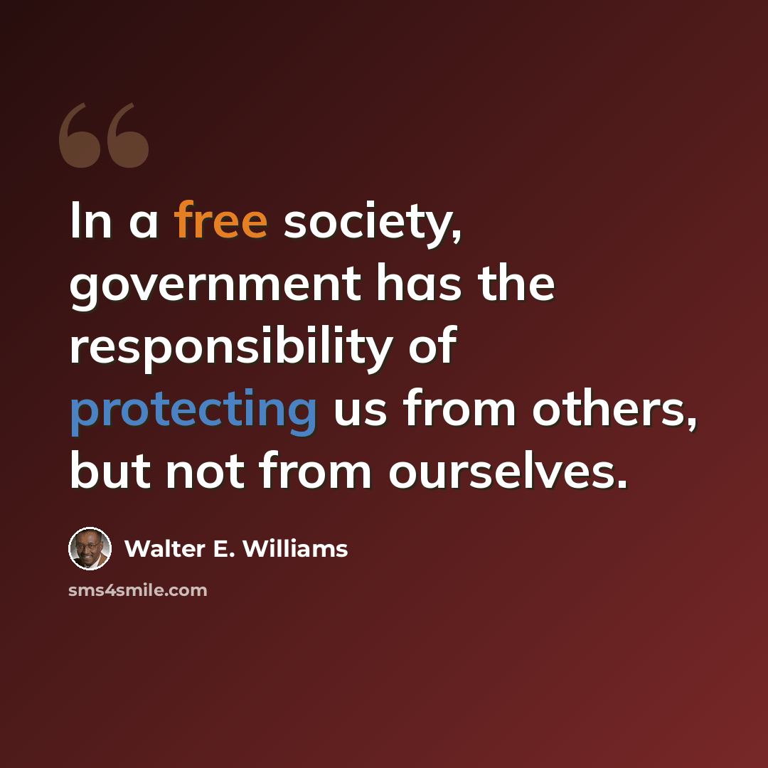 “In a free society, government has the responsibility of protecting us from others, but not from ourselves.” quote by Walter E. Williams