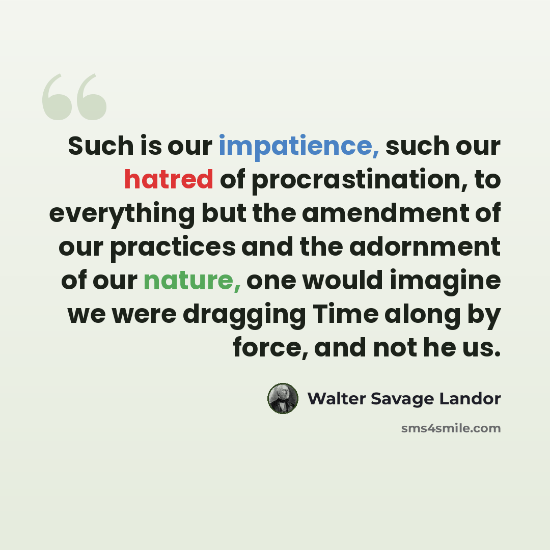 “Such is our impatience, such our hatred of procrastination, to everything but the amendment of our practices and the adornment of our nature, one would imagine we were dragging Time along by force, and not he us.” quote by Walter Savage Landor