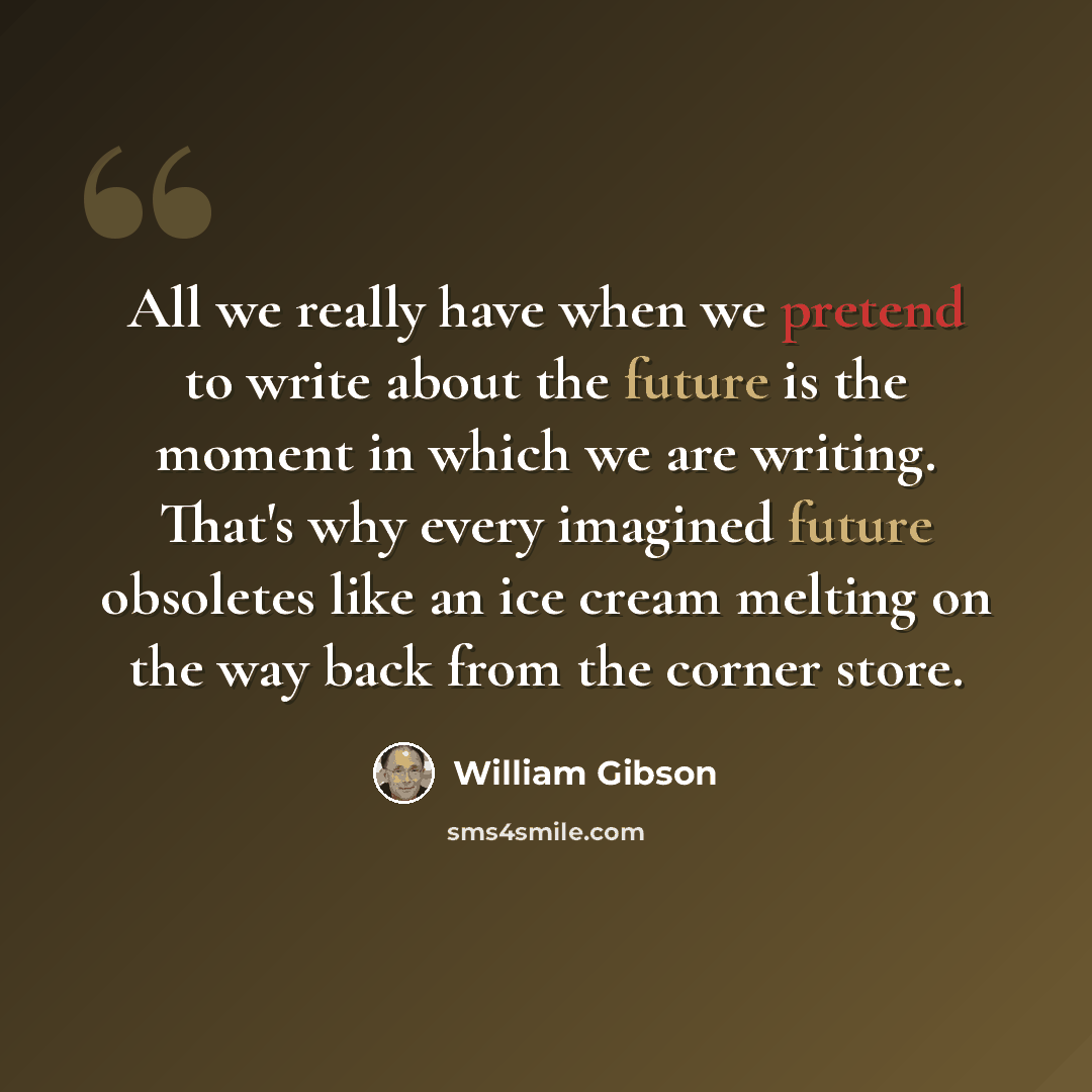 “All we really have when we pretend to write about the future is the moment in which we are writing. That's why every imagined future obsoletes like an ice cream melting on the way back from the corner store.” quote by William Gibson