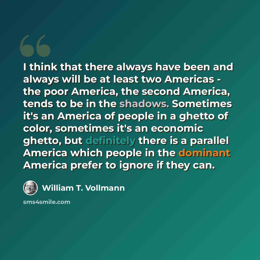 “I think that there always have been and always will be at least two Americas - the poor America, the second America, tends to be in the shadows. Sometimes it's an America of people in a ghetto of color, sometimes it's an economic ghetto, but definitely there is a parallel America which people in…” quote by William T. Vollmann
