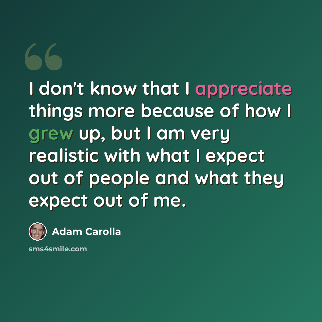 “I don't know that I appreciate things more because of how I grew up, but I am very realistic with what I expect out of people and what they expect out of me.” quote by Adam Carolla