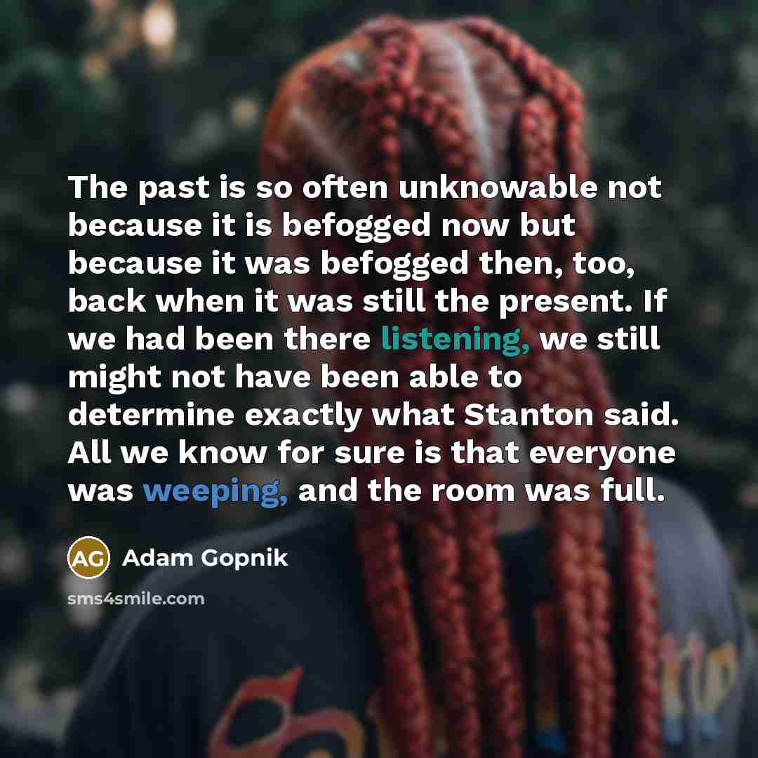 “The past is so often unknowable not because it is befogged now but because it was befogged then, too, back when it was still the present. If we had been there listening, we still might not have been able to determine exactly what Stanton said. All we know for sure is that everyone was weeping, and…” quote by Adam Gopnik