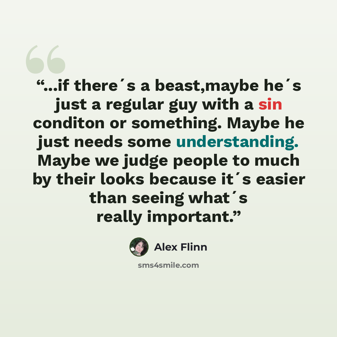 “...if there´s a beast,maybe he´s just a regular guy with a sin conditon or something. Maybe he just needs some understanding. Maybe we judge people to much by their looks because it´s easier than seeing what´s really important.” quote by Alex Flinn