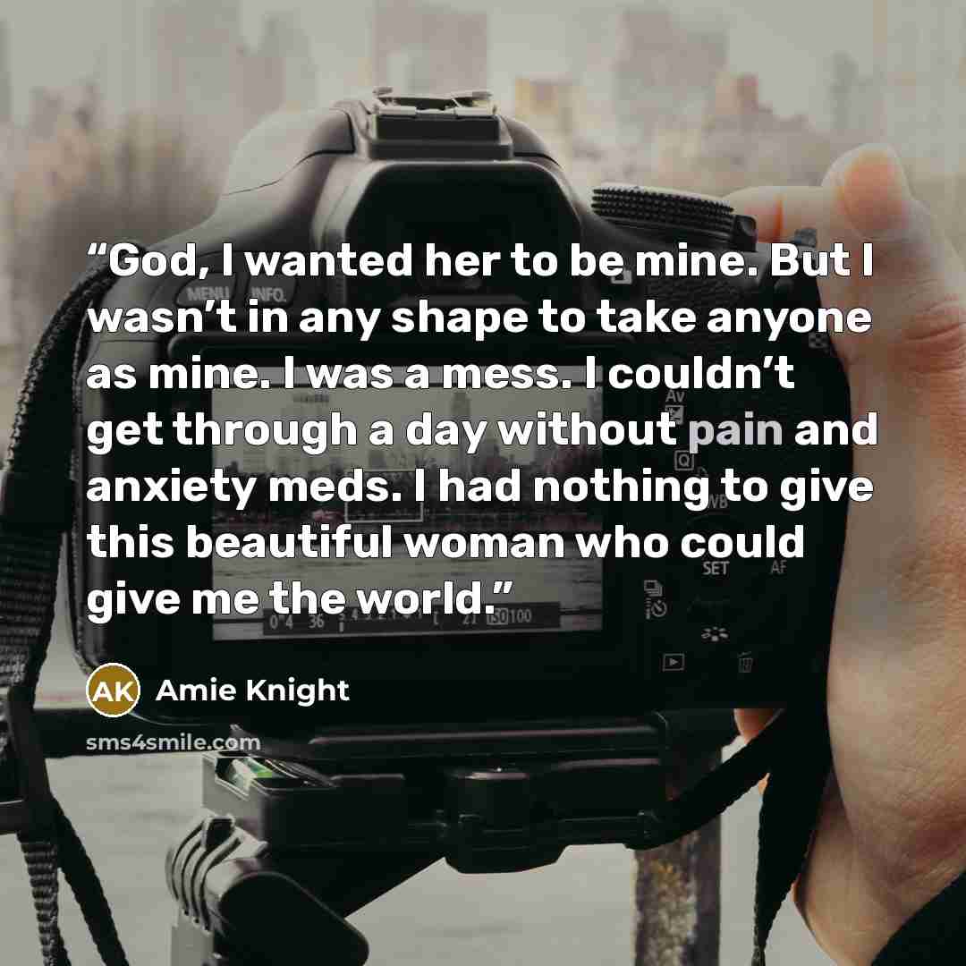 “God, I wanted her to be mine. But I wasn’t in any shape to take anyone as mine. I was a mess. I couldn’t get through a day without pain and anxiety meds. I had nothing to give this beautiful woman who could give me the world.” quote by Amie Knight