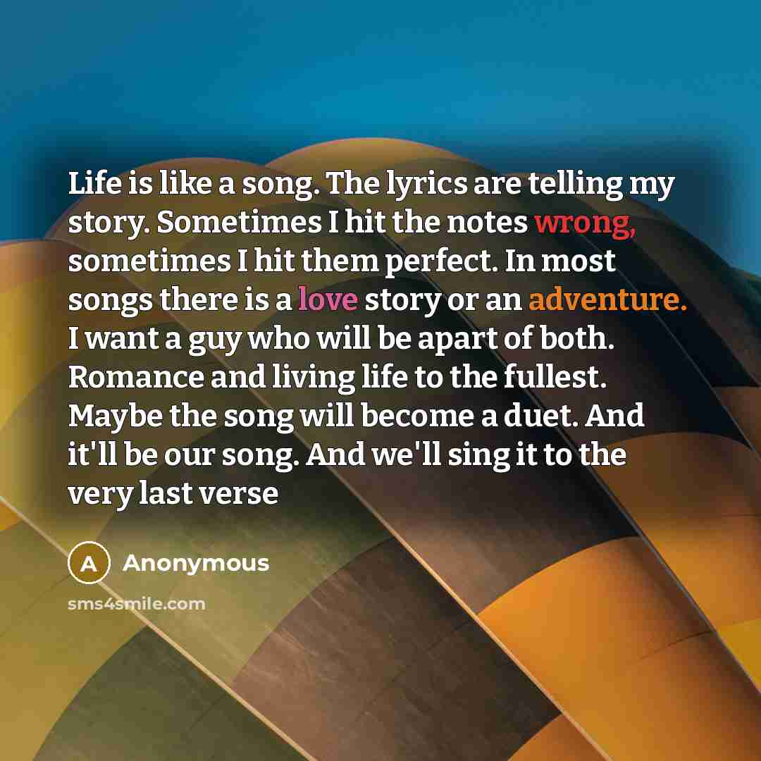 “Life is like a song. The lyrics are telling my story. Sometimes I hit the notes wrong, sometimes I hit them perfect. In most songs there is a love story or an adventure. I want a guy who will be apart of both. Romance and living life to the fullest. Maybe the song will become a duet. And it'll be…” quote by Anonymous