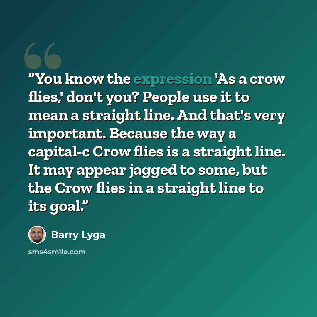 “You know the expression 'As a crow flies,' don't you? People use it to mean a straight line. And that's very important. Because the way a capital-c Crow flies is a straight line. It may appear jagged to some, but the Crow flies in a straight line to its goal.” quote by Barry Lyga