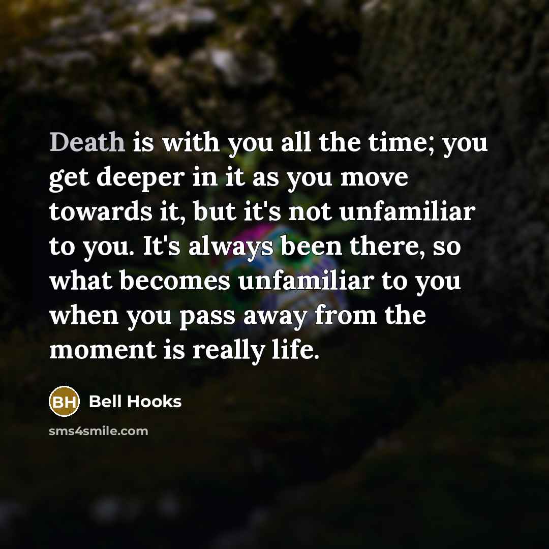 “Death is with you all the time; you get deeper in it as you move towards it, but it's not unfamiliar to you. It's always been there, so what becomes unfamiliar to you when you pass away from the moment is really life.” quote by Bell Hooks