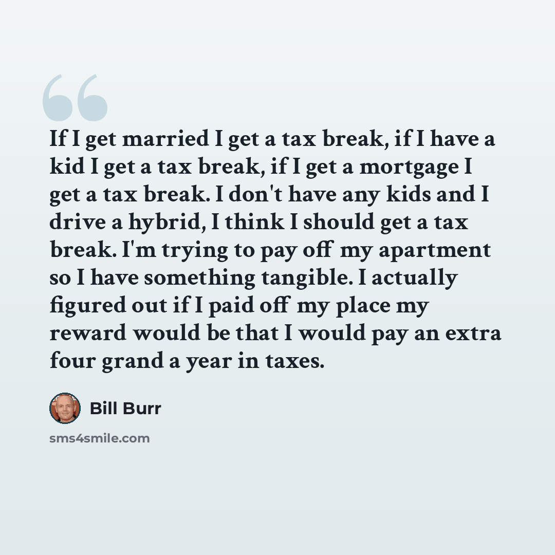 “If I get married I get a tax break, if I have a kid I get a tax break, if I get a mortgage I get a tax break. I don't have any kids and I drive a hybrid, I think I should get a tax break. I'm trying to pay off my apartment so I have something tangible. I actually figured out if I paid off my place…” quote by Bill Burr