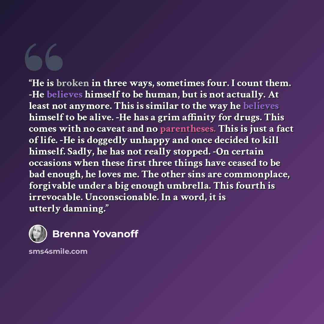 “He is broken in three ways, sometimes four. I count them. -He believes himself to be human, but is not actually. At least not anymore. This is similar to the way he believes himself to be alive. -He has a grim affinity for drugs. This comes with no caveat and no parentheses. This is just a fact of…” quote by Brenna Yovanoff