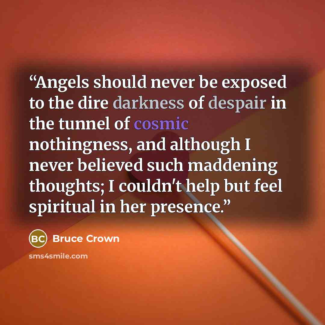 “Angels should never be exposed to the dire darkness of despair in the tunnel of cosmic nothingness, and although I never believed such maddening thoughts; I couldn't help but feel spiritual in her presence.” quote by Bruce Crown