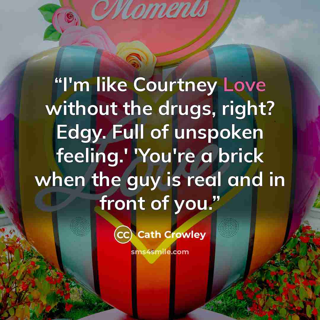 “I'm like Courtney Love without the drugs, right? Edgy. Full of unspoken feeling.' 'You're a brick when the guy is real and in front of you.” quote by Cath Crowley