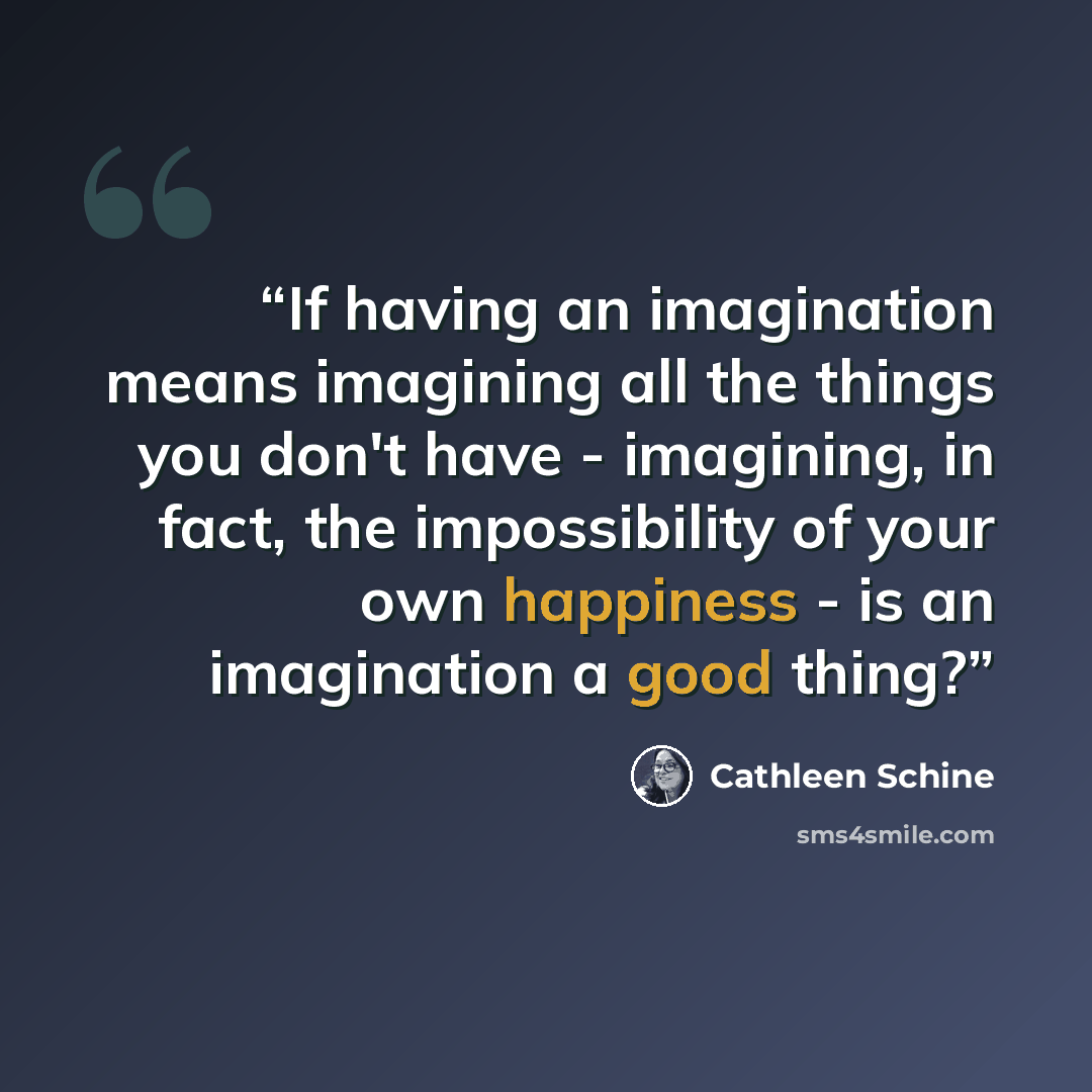 “If having an imagination means imagining all the things you don't have - imagining, in fact, the impossibility of your own happiness - is an imagination a good thing?” quote by Cathleen Schine