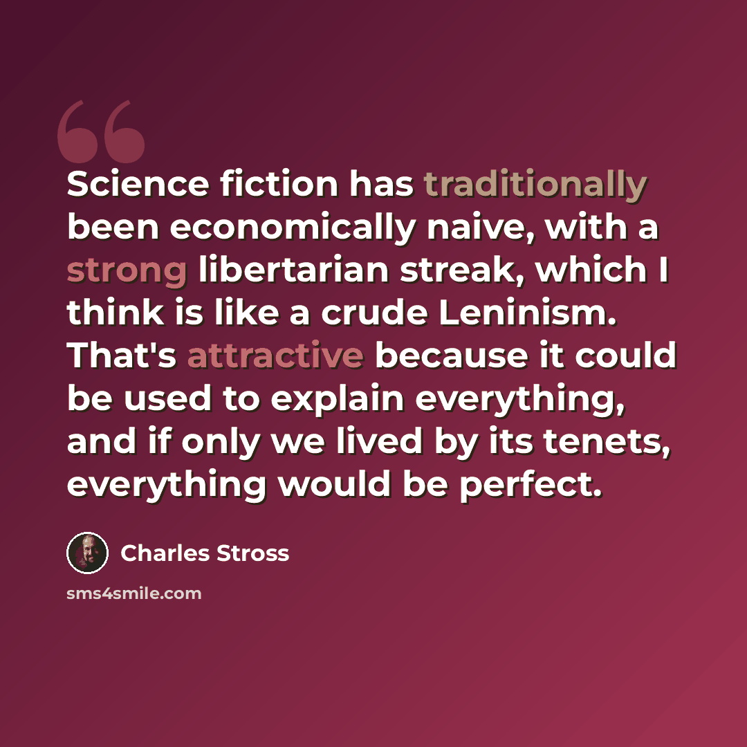 “Science fiction has traditionally been economically naive, with a strong libertarian streak, which I think is like a crude Leninism. That's attractive because it could be used to explain everything, and if only we lived by its tenets, everything would be perfect.” quote by Charles Stross