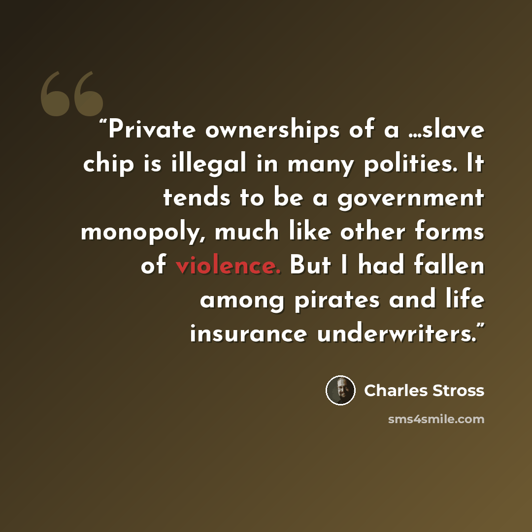 “Private ownerships of a ...slave chip is illegal in many polities. It tends to be a government monopoly, much like other forms of violence. But I had fallen among pirates and life insurance underwriters.” quote by Charles Stross