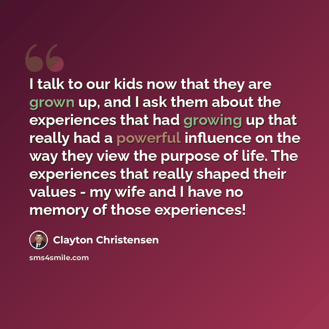 “I talk to our kids now that they are grown up, and I ask them about the experiences that had growing up that really had a powerful influence on the way they view the purpose of life. The experiences that really shaped their values - my wife and I have no memory of those experiences!” quote by Clayton Christensen