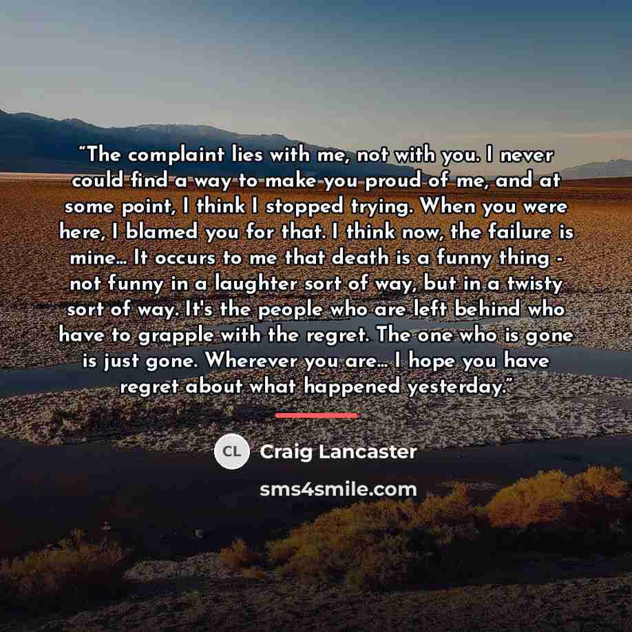 “The complaint lies with me, not with you. I never could find a way to make you proud of me, and at some point, I think I stopped trying. When you were here, I blamed you for that. I think now, the failure is mine... It occurs to me that death is a funny thing - not funny in a laughter sort of way…” quote by Craig Lancaster