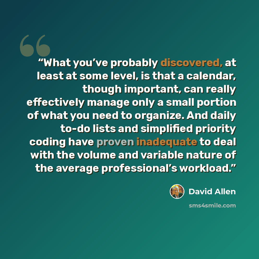 “What you’ve probably discovered, at least at some level, is that a calendar, though important, can really effectively manage only a small portion of what you need to organize. And daily to-do lists and simplified priority coding have proven inadequate to deal with the volume and variable nature of…” quote by David Allen