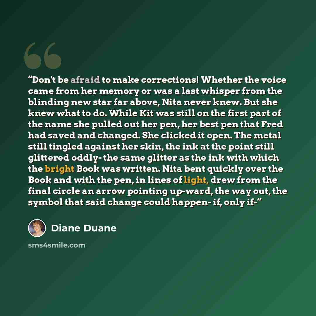 “Don't be afraid to make corrections! Whether the voice came from her memory or was a last whisper from the blinding new star far above, Nita never knew. But she knew what to do. While Kit was still on the first part of the name she pulled out her pen, her best pen that Fred had saved and changed…” quote by Diane Duane