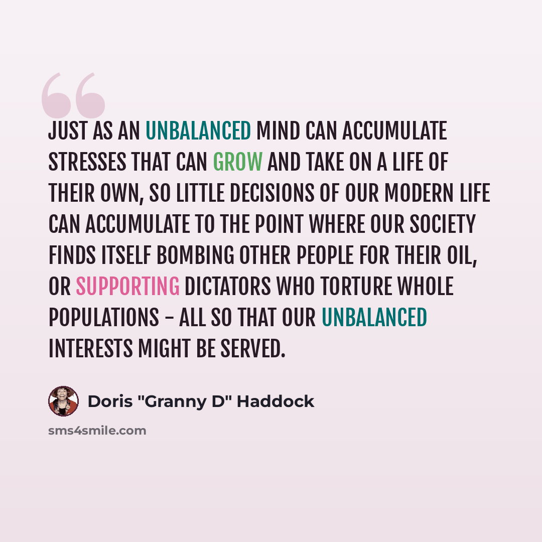 “Just as an unbalanced mind can accumulate stresses that can grow and take on a life of their own, so little decisions of our modern life can accumulate to the point where our society finds itself bombing other people for their oil, or supporting dictators who torture whole populations - all so…” quote by Doris "Granny D" Haddock