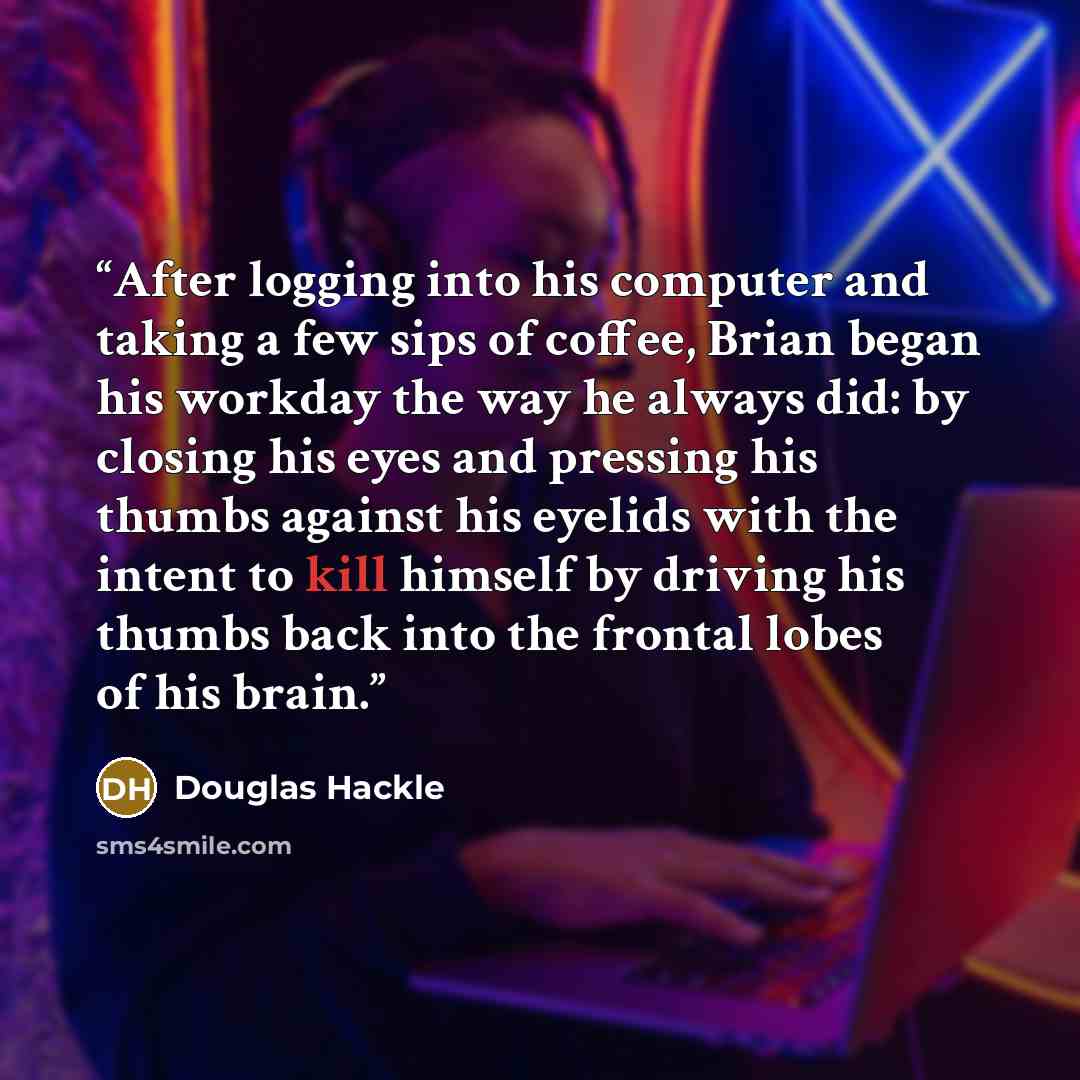 “After logging into his computer and taking a few sips of coffee, Brian began his workday the way he always did: by closing his eyes and pressing his thumbs against his eyelids with the intent to kill himself by driving his thumbs back into the frontal lobes of his brain.” quote by Douglas Hackle