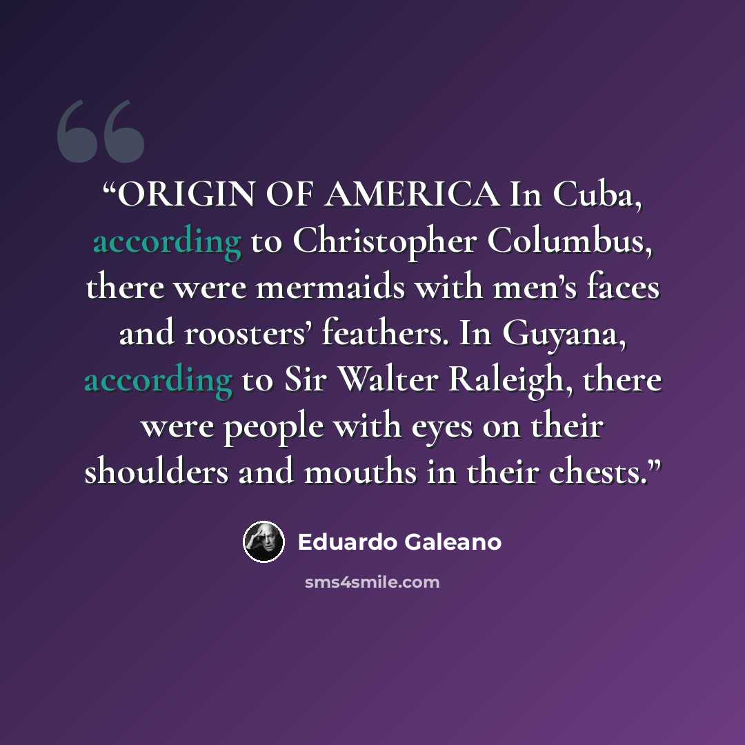 “ORIGIN OF AMERICA In Cuba, according to Christopher Columbus, there were mermaids with men’s faces and roosters’ feathers. In Guyana, according to Sir Walter Raleigh, there were people with eyes on their shoulders and mouths in their chests.” quote by Eduardo Galeano