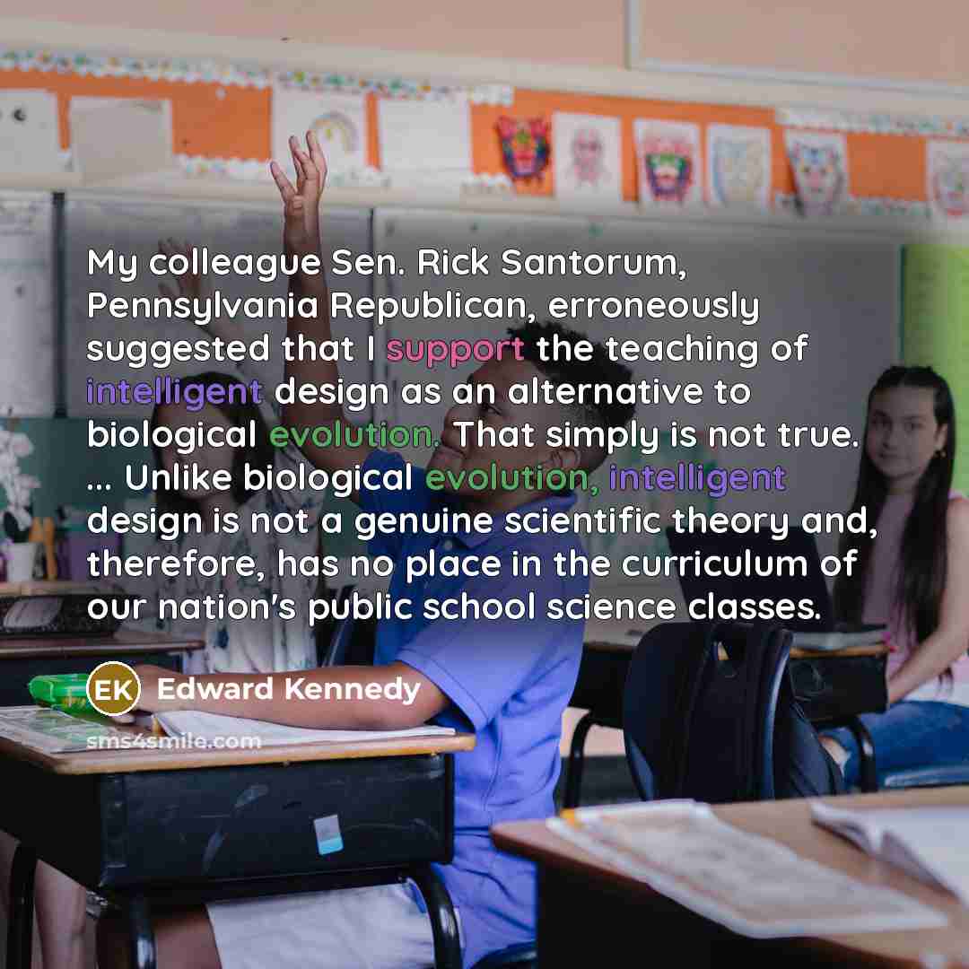 “My colleague Sen. Rick Santorum, Pennsylvania Republican, erroneously suggested that I support the teaching of intelligent design as an alternative to biological evolution. That simply is not true. ... Unlike biological evolution, intelligent design is not a genuine scientific theory and…” quote by Edward Kennedy