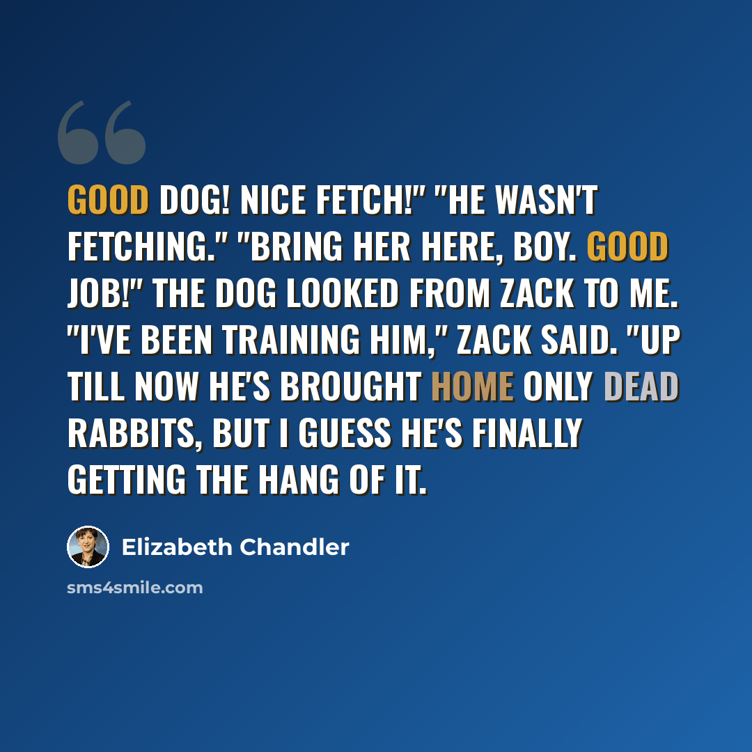 “Good dog! Nice fetch!" "He wasn't fetching." "Bring her here, boy. Good job!" The dog looked from Zack to me. "I've been training him," Zack said. "Up till now he's brought home only dead rabbits, but I guess he's finally getting the hang of it.” quote by Elizabeth Chandler