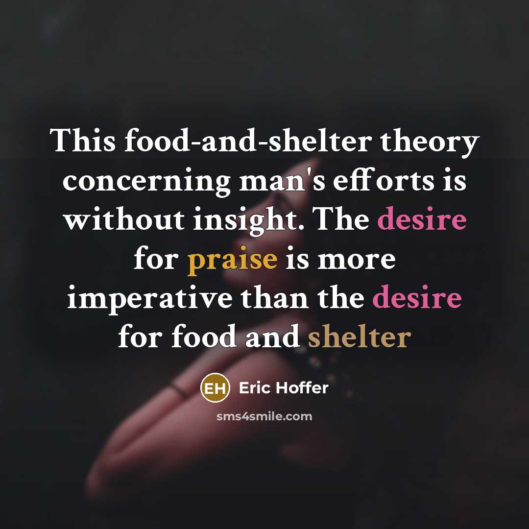 “This food-and-shelter theory concerning man's efforts is without insight. The desire for praise is more imperative than the desire for food and shelter” quote by Eric Hoffer