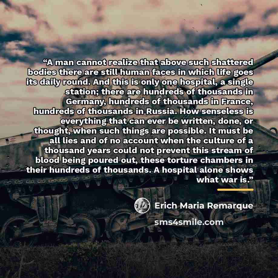 “A man cannot realize that above such shattered bodies there are still human faces in which life goes its daily round. And this is only one hospital, a single station; there are hundreds of thousands in Germany, hundreds of thousands in France, hundreds of thousands in Russia. How senseless is…” quote by Erich Maria Remarque