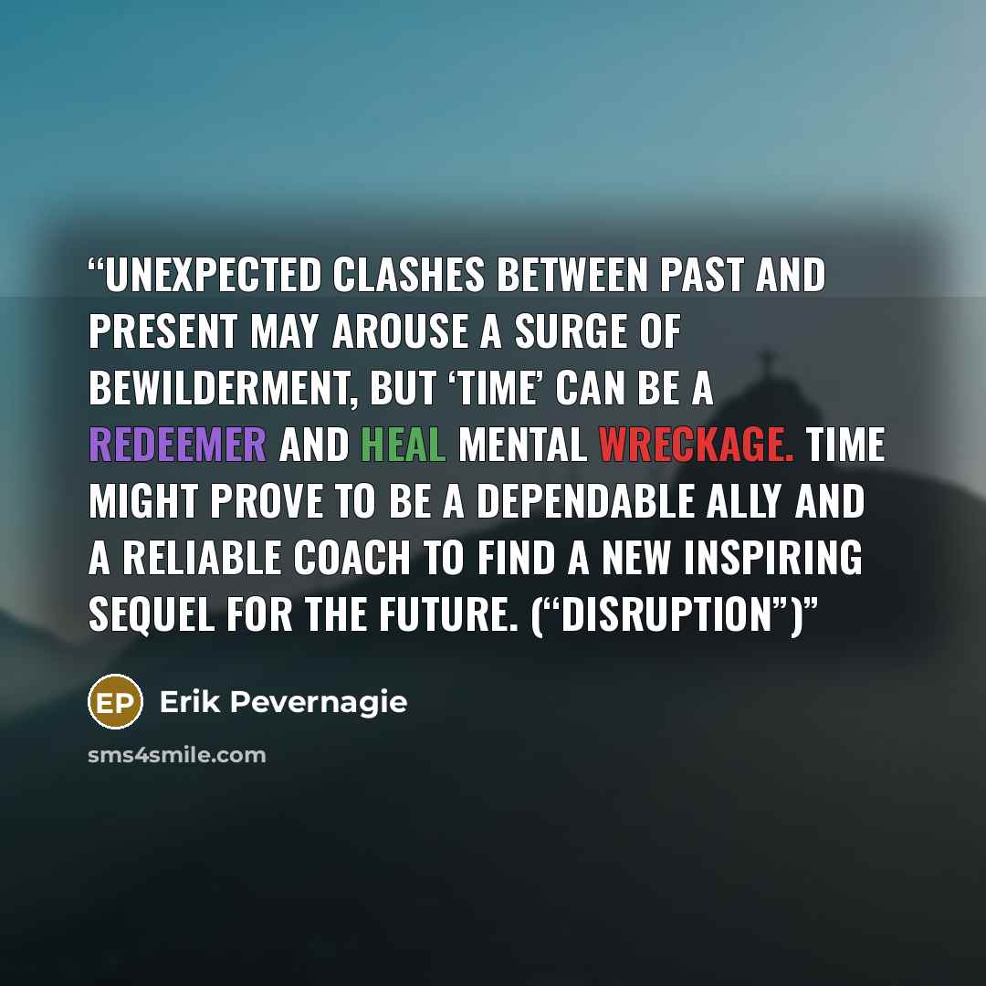 “Unexpected clashes between past and present may arouse a surge of bewilderment, but ‘time’ can be a redeemer and heal mental wreckage. Time might prove to be a dependable ally and a reliable coach to find a new inspiring sequel for the future. (“Disruption”)” quote by Erik Pevernagie