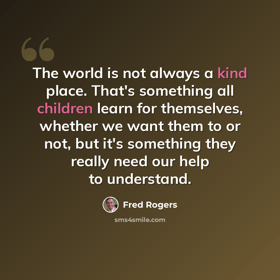 “The world is not always a kind place. That's something all children learn for themselves, whether we want them to or not, but it's something they really need our help to understand.” quote by Fred Rogers