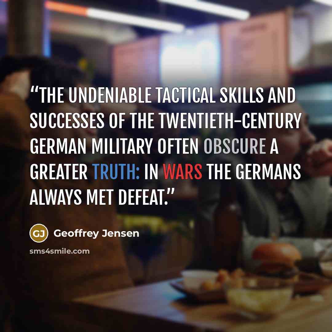 “The undeniable tactical skills and successes of the twentieth-century German military often obscure a greater truth: in wars the Germans always met defeat.” quote by Geoffrey Jensen