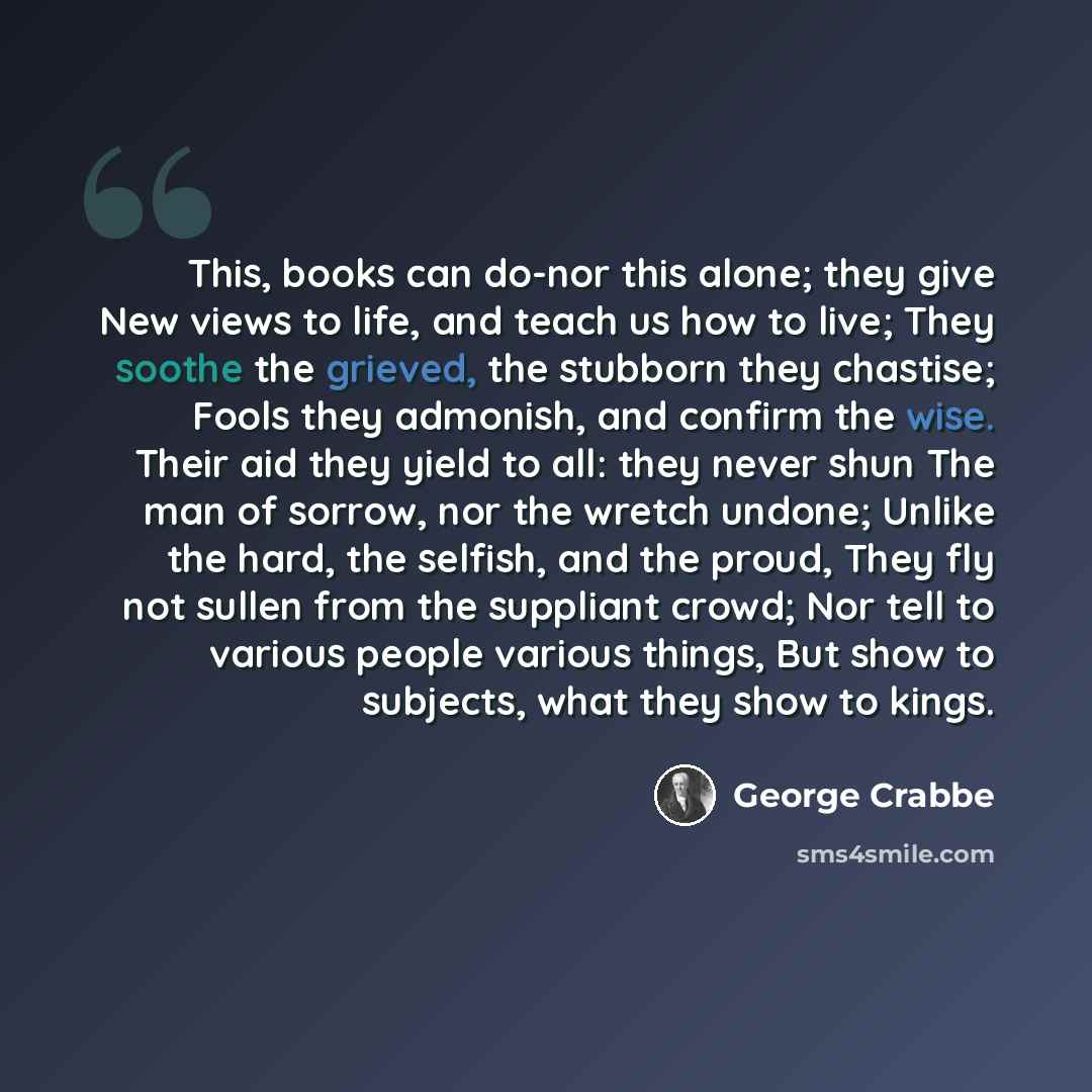 “This, books can do-nor this alone; they give New views to life, and teach us how to live; They soothe the grieved, the stubborn they chastise; Fools they admonish, and confirm the wise. Their aid they yield to all: they never shun The man of sorrow, nor the wretch undone; Unlike the hard, the…” quote by George Crabbe
