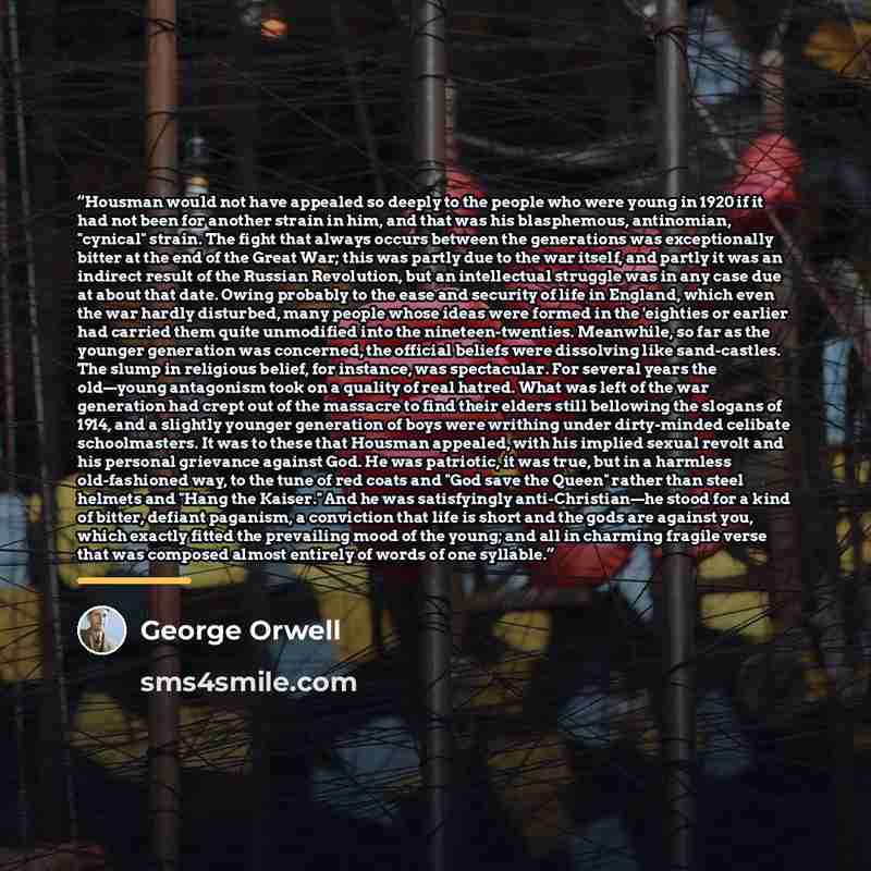 “Housman would not have appealed so deeply to the people who were young in 1920 if it had not been for another strain in him, and that was his blasphemous, antinomian, "cynical" strain. The fight that always occurs between the generations was exceptionally bitter at the end of the Great War; this…” quote by George Orwell