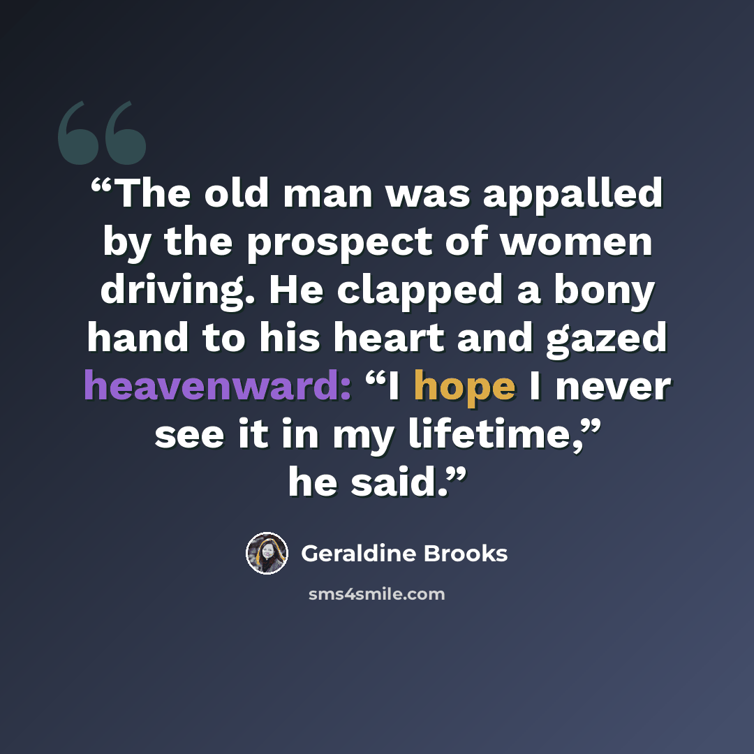 “The old man was appalled by the prospect of women driving. He clapped a bony hand to his heart and gazed heavenward: “I hope I never see it in my lifetime,” he said.” quote by Geraldine Brooks