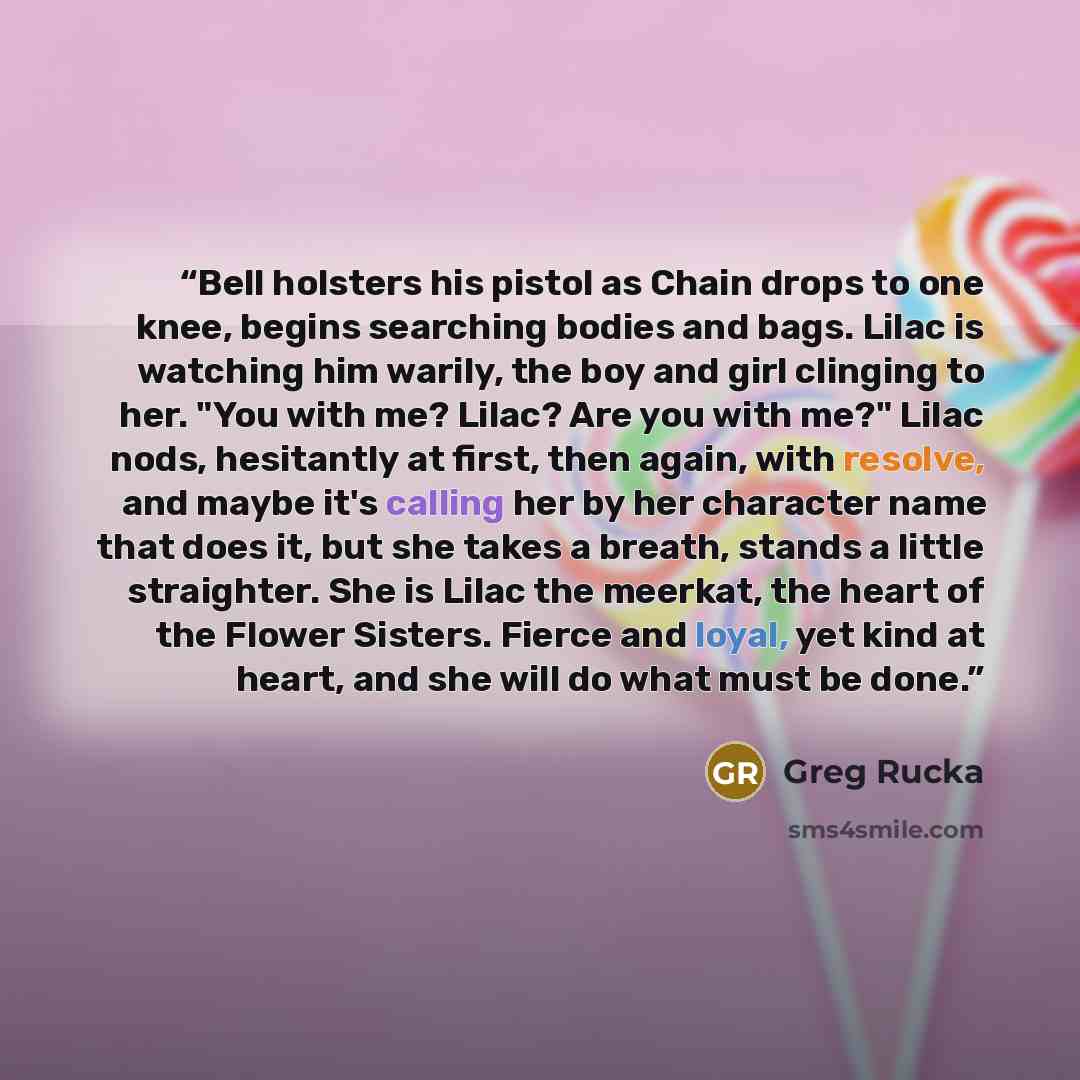 “Bell holsters his pistol as Chain drops to one knee, begins searching bodies and bags. Lilac is watching him warily, the boy and girl clinging to her. "You with me? Lilac? Are you with me?" Lilac nods, hesitantly at first, then again, with resolve, and maybe it's calling her by her character name…” quote by Greg Rucka