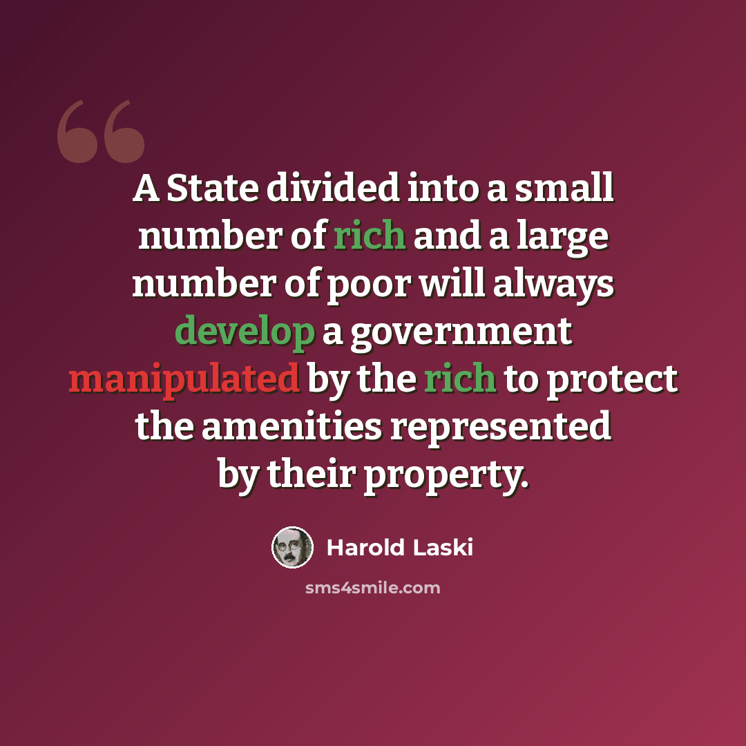 “A State divided into a small number of rich and a large number of poor will always develop a government manipulated by the rich to protect the amenities represented by their property.” quote by Harold Laski