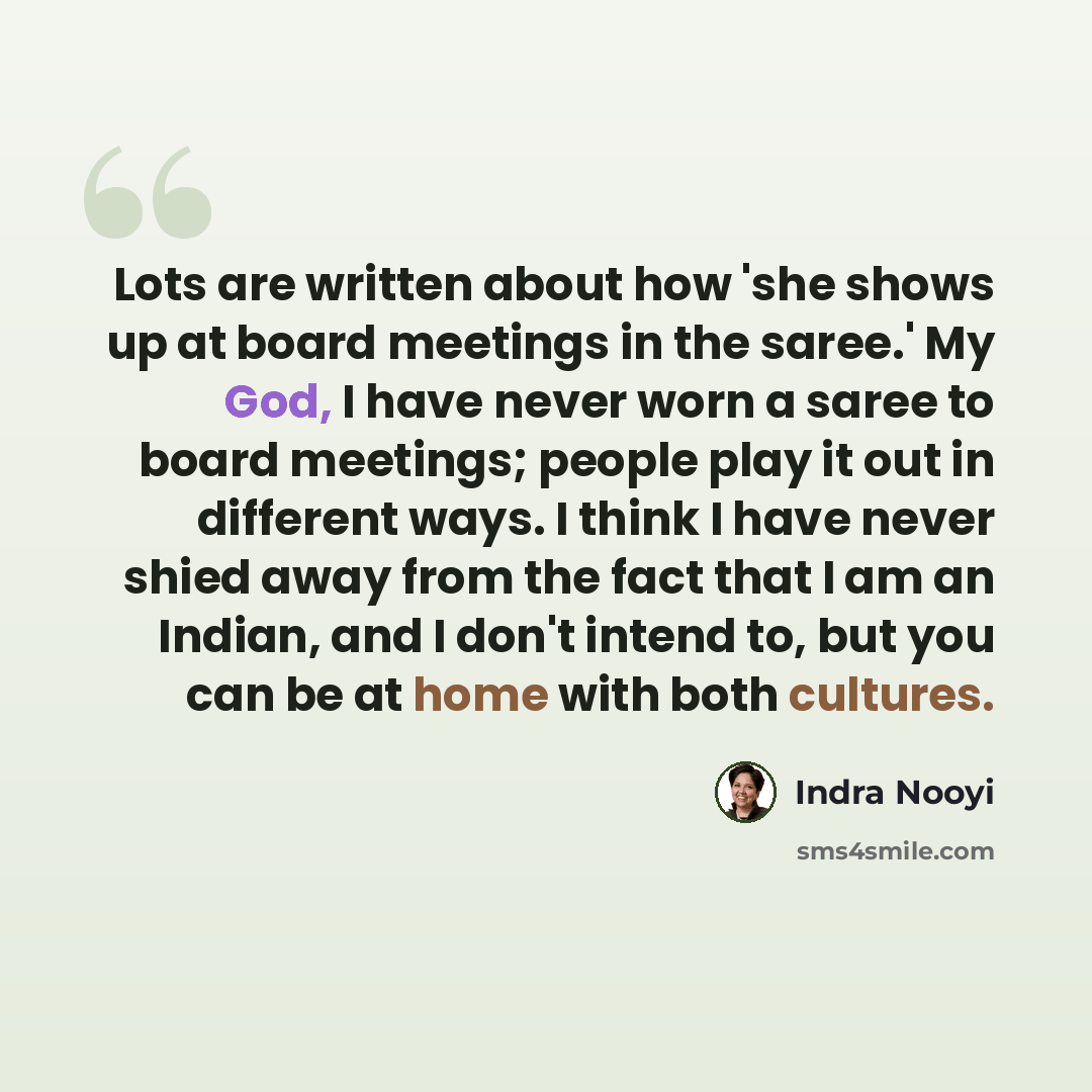 “Lots are written about how 'she shows up at board meetings in the saree.' My God, I have never worn a saree to board meetings; people play it out in different ways. I think I have never shied away from the fact that I am an Indian, and I don't intend to, but you can be at home with both cultures.” quote by Indra Nooyi