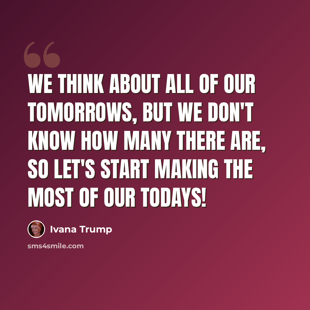 “We think about all of our tomorrows, but we don't know how many there are, so let's start making the most of our Todays!” quote by Ivana Trump