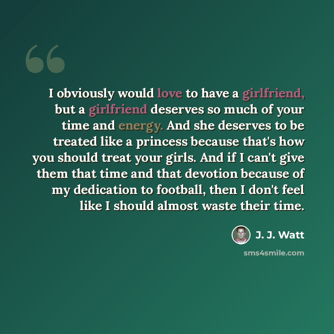 “I obviously would love to have a girlfriend, but a girlfriend deserves so much of your time and energy. And she deserves to be treated like a princess because that's how you should treat your girls. And if I can't give them that time and that devotion because of my dedication to football, then I…” quote by J. J. Watt