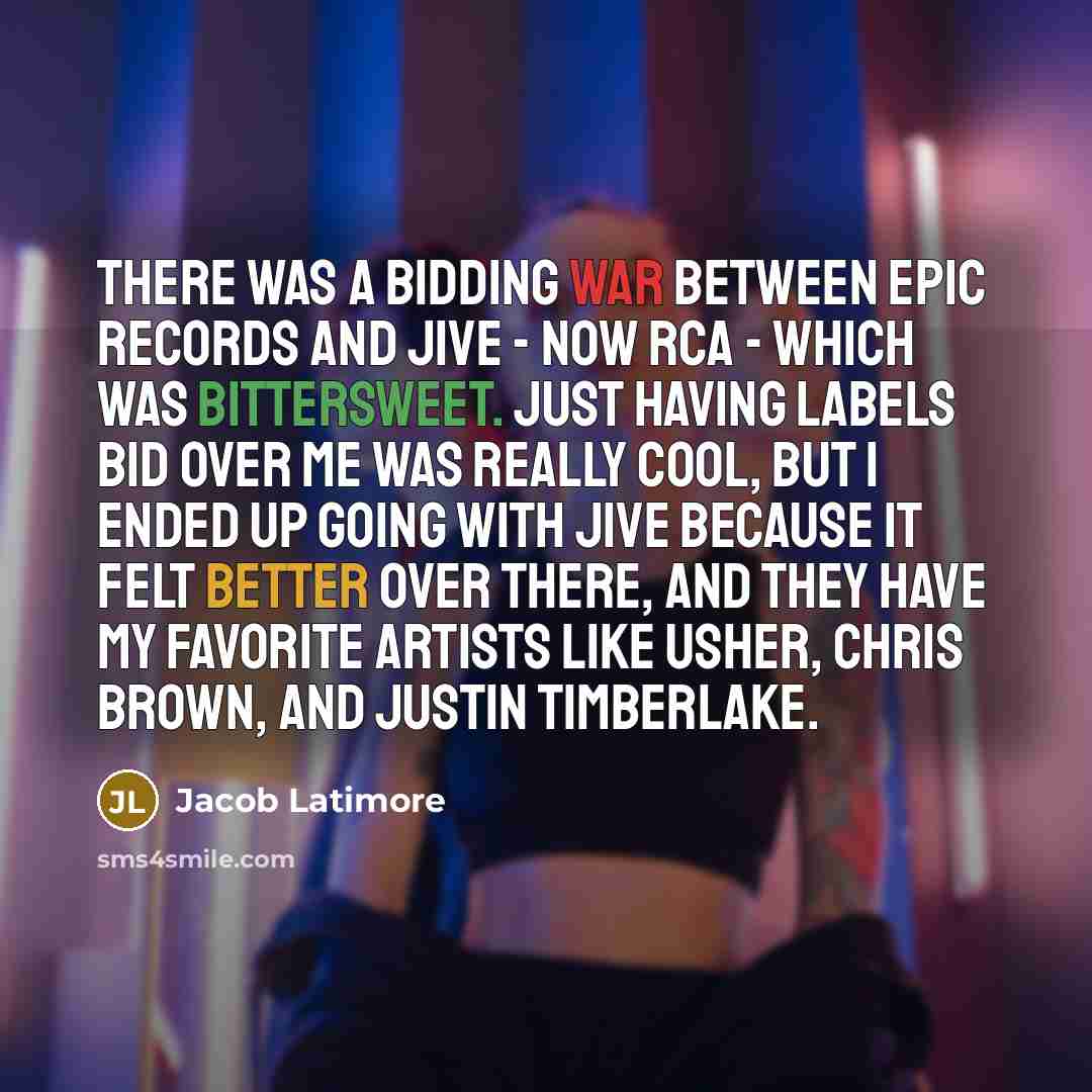 “There was a bidding war between Epic Records and Jive - now RCA - which was bittersweet. Just having labels bid over me was really cool, but I ended up going with Jive because it felt better over there, and they have my favorite artists like Usher, Chris Brown, and Justin Timberlake.” quote by Jacob Latimore